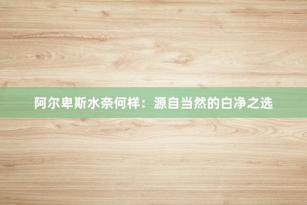 阿尔卑斯水奈何样：源自当然的白净之选