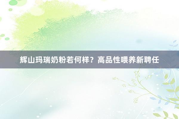 辉山玛瑞奶粉若何样？高品性喂养新聘任
